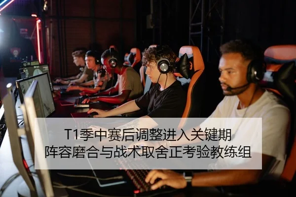 T1季中赛后调整进入关键期 阵容磨合与战术取舍正考验教练组